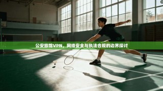 公安旅馆VPN，网络安全与执法合规的边界探讨