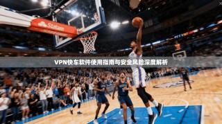 VPN快车软件使用指南与安全风险深度解析