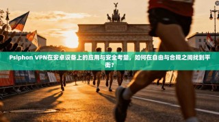 Psiphon VPN在安卓设备上的应用与安全考量，如何在自由与合规之间找到平衡？