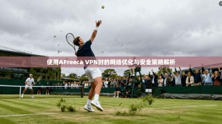 使用AFreeca VPN时的网络优化与安全策略解析