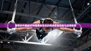 警惕软件翻越VPN免费版背后的网络安全风险与法律隐患