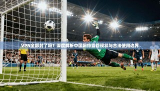 VPN全部封了吗？深度解析中国网络监管现状与合法使用边界