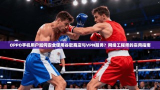 OPPO手机用户如何安全使用谷歌商店与VPN服务？网络工程师的实用指南