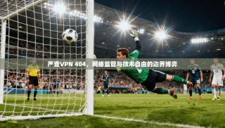 严查VPN 404，网络监管与技术自由的边界博弈