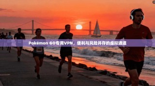 Pokémon GO专用VPN，便利与风险并存的虚拟通道