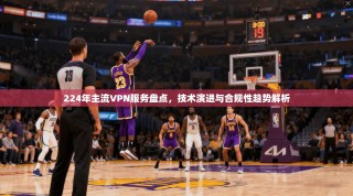 224年主流VPN服务盘点，技术演进与合规性趋势解析