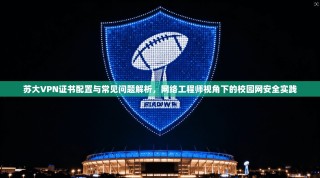 苏大VPN证书配置与常见问题解析，网络工程师视角下的校园网安全实践
