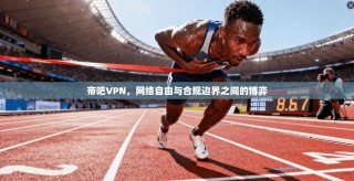 帝吧VPN，网络自由与合规边界之间的博弈