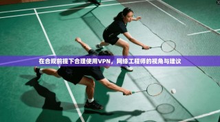 在合规前提下合理使用VPN，网络工程师的视角与建议