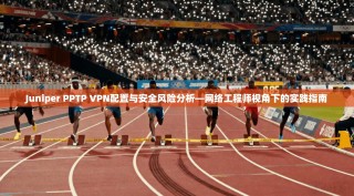 Juniper PPTP VPN配置与安全风险分析—网络工程师视角下的实践指南