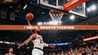 广电禁VPN，网络监管升级下的合规与挑战