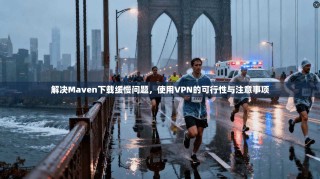 解决Maven下载缓慢问题，使用VPN的可行性与注意事项