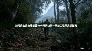 如何安全高效地设置VPN外网访问—网络工程师实操指南