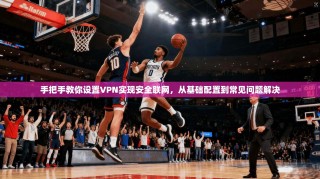 手把手教你设置VPN实现安全联网，从基础配置到常见问题解决