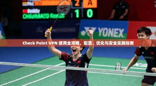Check Point VPN 使用全攻略，配置、优化与安全实践指南