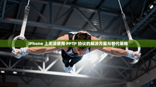 iPhone 上无法使用 PPTP 协议的解决方案与替代策略