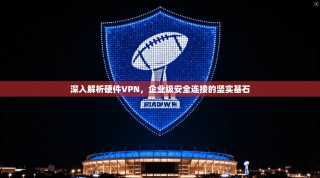 深入解析硬件VPN，企业级安全连接的坚实基石