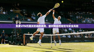 免费VPN代理浏览器的真相，便利背后的隐忧与安全风险