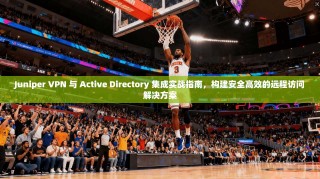 Juniper VPN 与 Active Directory 集成实战指南，构建安全高效的远程访问解决方案