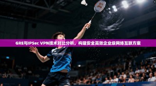 GRE与IPSec VPN技术对比分析，构建安全高效企业级网络互联方案