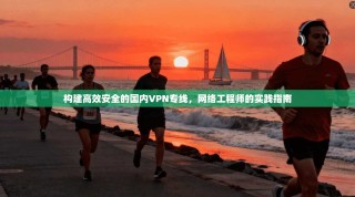 构建高效安全的国内VPN专线，网络工程师的实践指南
