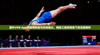 国外VPN App的使用风险与合规建议，网络工程师视角下的深度解析
