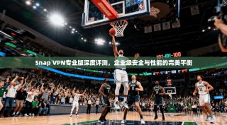 Snap VPN专业版深度评测，企业级安全与性能的完美平衡
