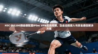 H3C ER5200路由器配置IPSec VPN实战指南，企业远程接入与安全通信解决方案