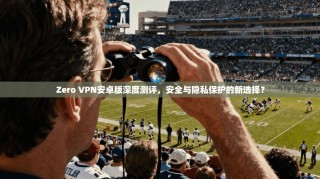 Zero VPN安卓版深度测评，安全与隐私保护的新选择？
