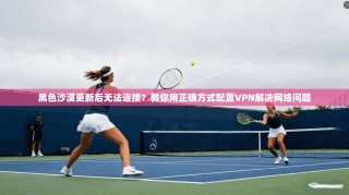 黑色沙漠更新后无法连接？教你用正确方式配置VPN解决网络问题