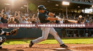 构建安全透明的网络边界，VPN审计系统在企业网络安全中的关键作用