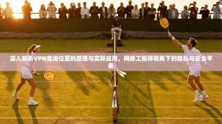 深入解析VPN查询位置的原理与实际应用，网络工程师视角下的隐私与安全平衡