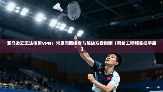 亚马逊云无法使用VPN？常见问题排查与解决方案指南（网络工程师实操手册）