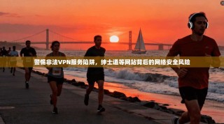 警惕非法VPN服务陷阱，绅士道等网站背后的网络安全风险