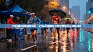 企业级网络架构新标配，VPN与CDN资质合规性解析及实施建议