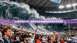 QQ音乐与VPN，如何合法合规地享受全球音乐资源？