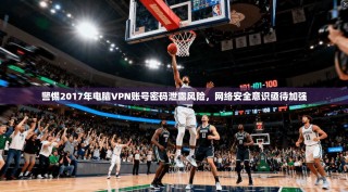 警惕2017年电脑VPN账号密码泄露风险，网络安全意识亟待加强