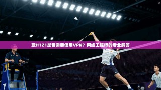 玩H1Z1是否需要使用VPN？网络工程师的专业解答