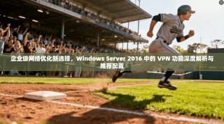 企业级网络优化新选择，Windows Server 2016 中的 VPN 功能深度解析与推荐配置