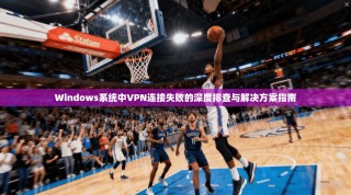 Windows系统中VPN连接失败的深度排查与解决方案指南