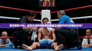 星际国际VPN，连接全球网络的星轨通道还是数字时代的隐形陷阱？