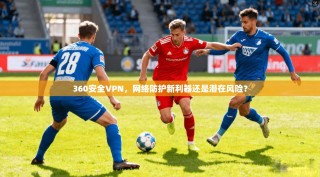 360安全VPN，网络防护新利器还是潜在风险？