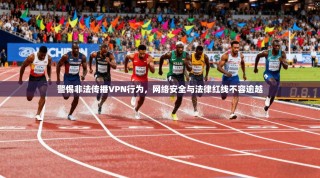 警惕非法传播VPN行为，网络安全与法律红线不容逾越