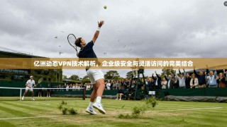 亿洲动态VPN技术解析，企业级安全与灵活访问的完美结合