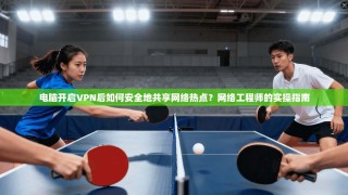 电脑开启VPN后如何安全地共享网络热点？网络工程师的实操指南