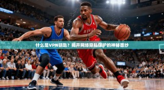 什么是VPN钥匙？揭开网络隐私保护的神秘面纱