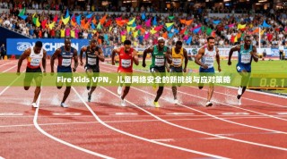 Fire Kids VPN，儿童网络安全的新挑战与应对策略