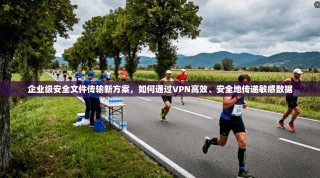 企业级安全文件传输新方案，如何通过VPN高效、安全地传递敏感数据