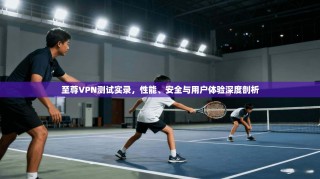 至尊VPN测试实录，性能、安全与用户体验深度剖析
