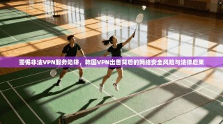 警惕非法VPN服务陷阱，韩国VPN出售背后的网络安全风险与法律后果